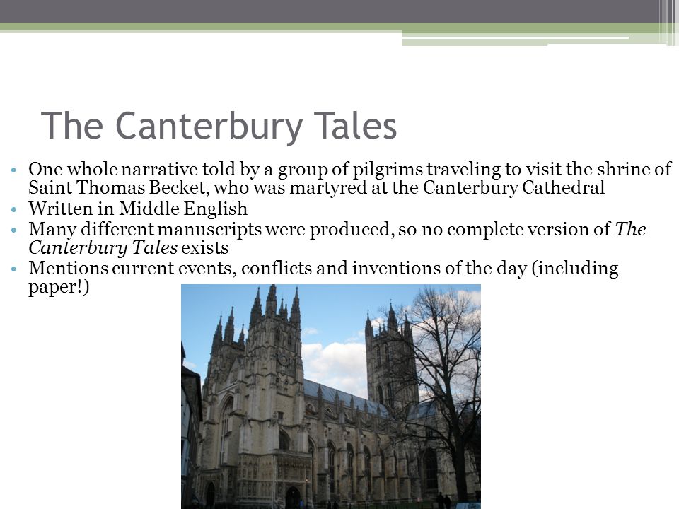 The Canterbury Tales One whole narrative told by a group of pilgrims traveling to visit the shrine of Saint Thomas Becket, who was martyred at the Canterbury Cathedral Written in Middle English Many different manuscripts were produced, so no complete version of The Canterbury Tales exists Mentions current events, conflicts and inventions of the day (including paper!)