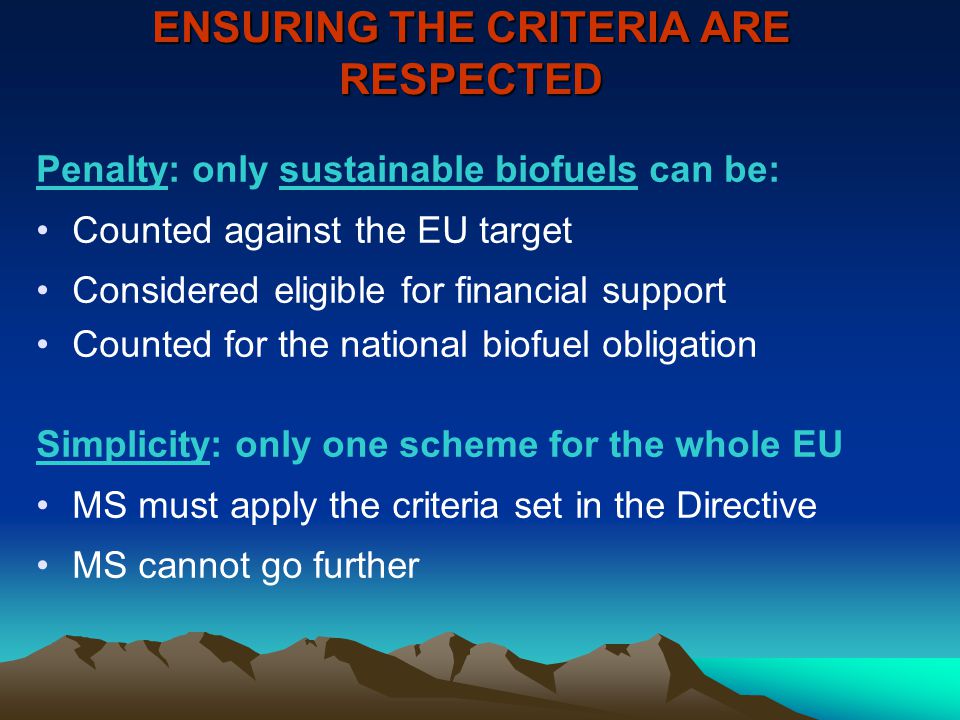 ENSURING THE CRITERIA ARE RESPECTED Penalty: only sustainable biofuels can be: Counted against the EU target Considered eligible for financial support Counted for the national biofuel obligation Simplicity: only one scheme for the whole EU MS must apply the criteria set in the Directive MS cannot go further