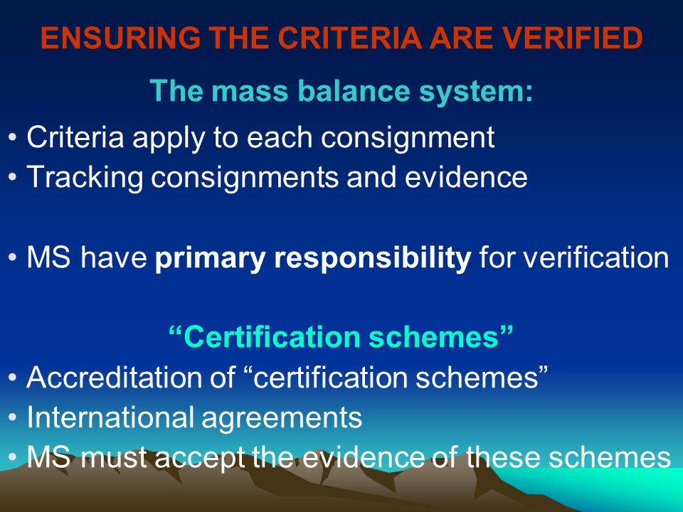 ENSURING THE CRITERIA ARE VERIFIED The mass balance system: Criteria apply to each consignment Tracking consignments and evidence MS have primary responsibility for verification Certification schemes Accreditation of certification schemes International agreements MS must accept the evidence of these schemes