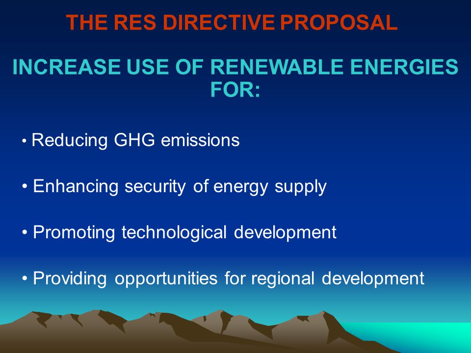 THE RES DIRECTIVE PROPOSAL Reducing GHG emissions Enhancing security of energy supply Promoting technological development Providing opportunities for regional development INCREASE USE OF RENEWABLE ENERGIES FOR: