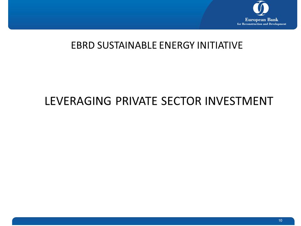 10 LEVERAGING PRIVATE SECTOR INVESTMENT EBRD SUSTAINABLE ENERGY INITIATIVE