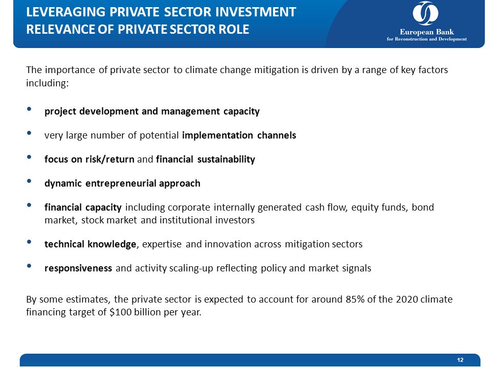 The importance of private sector to climate change mitigation is driven by a range of key factors including: project development and management capacity very large number of potential implementation channels focus on risk/return and financial sustainability dynamic entrepreneurial approach financial capacity including corporate internally generated cash flow, equity funds, bond market, stock market and institutional investors technical knowledge, expertise and innovation across mitigation sectors responsiveness and activity scaling-up reflecting policy and market signals By some estimates, the private sector is expected to account for around 85% of the 2020 climate financing target of $100 billion per year.