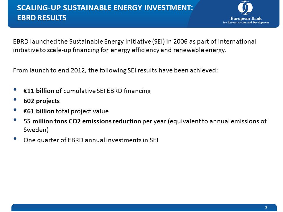 SCALING-UP SUSTAINABLE ENERGY INVESTMENT: EBRD RESULTS EBRD launched the Sustainable Energy Initiative (SEI) in 2006 as part of international initiative to scale-up financing for energy efficiency and renewable energy.
