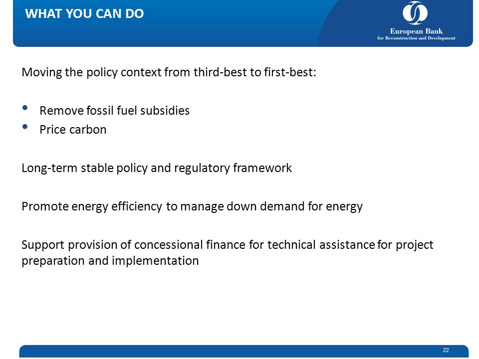 Moving the policy context from third-best to first-best: Remove fossil fuel subsidies Price carbon Long-term stable policy and regulatory framework Promote energy efficiency to manage down demand for energy Support provision of concessional finance for technical assistance for project preparation and implementation WHAT YOU CAN DO 22