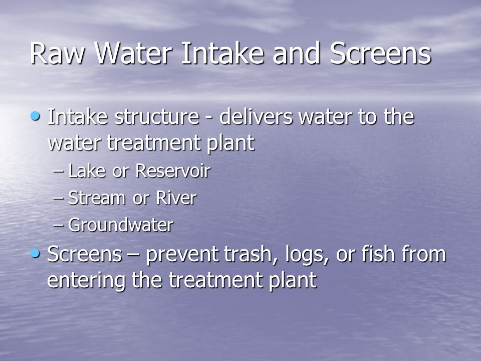 Raw Water Intake and Screens Intake structure - delivers water to the water treatment plant Intake structure - delivers water to the water treatment plant –Lake or Reservoir –Stream or River –Groundwater Screens – prevent trash, logs, or fish from entering the treatment plant Screens – prevent trash, logs, or fish from entering the treatment plant