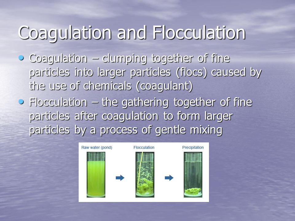 Coagulation and Flocculation Coagulation – clumping together of fine particles into larger particles (flocs) caused by the use of chemicals (coagulant) Coagulation – clumping together of fine particles into larger particles (flocs) caused by the use of chemicals (coagulant) Flocculation – the gathering together of fine particles after coagulation to form larger particles by a process of gentle mixing Flocculation – the gathering together of fine particles after coagulation to form larger particles by a process of gentle mixing