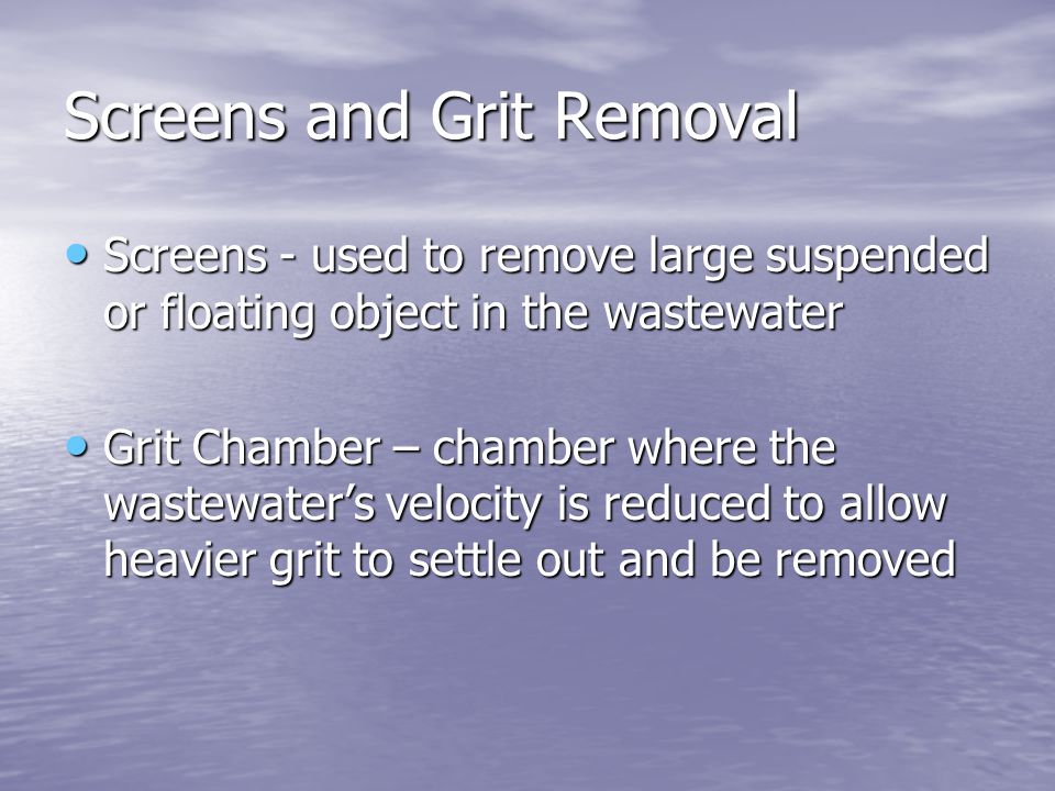 Screens and Grit Removal Screens - used to remove large suspended or floating object in the wastewater Screens - used to remove large suspended or floating object in the wastewater Grit Chamber – chamber where the wastewater’s velocity is reduced to allow heavier grit to settle out and be removed Grit Chamber – chamber where the wastewater’s velocity is reduced to allow heavier grit to settle out and be removed
