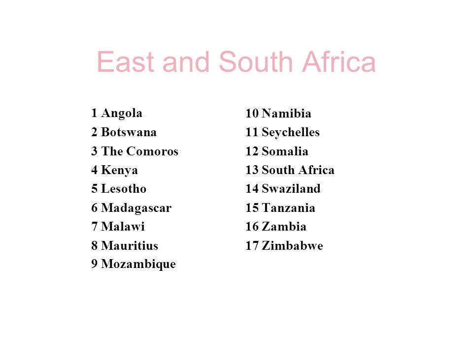 East and South Africa 1 Angola 2 Botswana 3 The Comoros 4 Kenya 5 Lesotho 6 Madagascar 7 Malawi 8 Mauritius 9 Mozambique 10 Namibia 11 Seychelles 12 Somalia 13 South Africa 14 Swaziland 15 Tanzania 16 Zambia 17 Zimbabwe