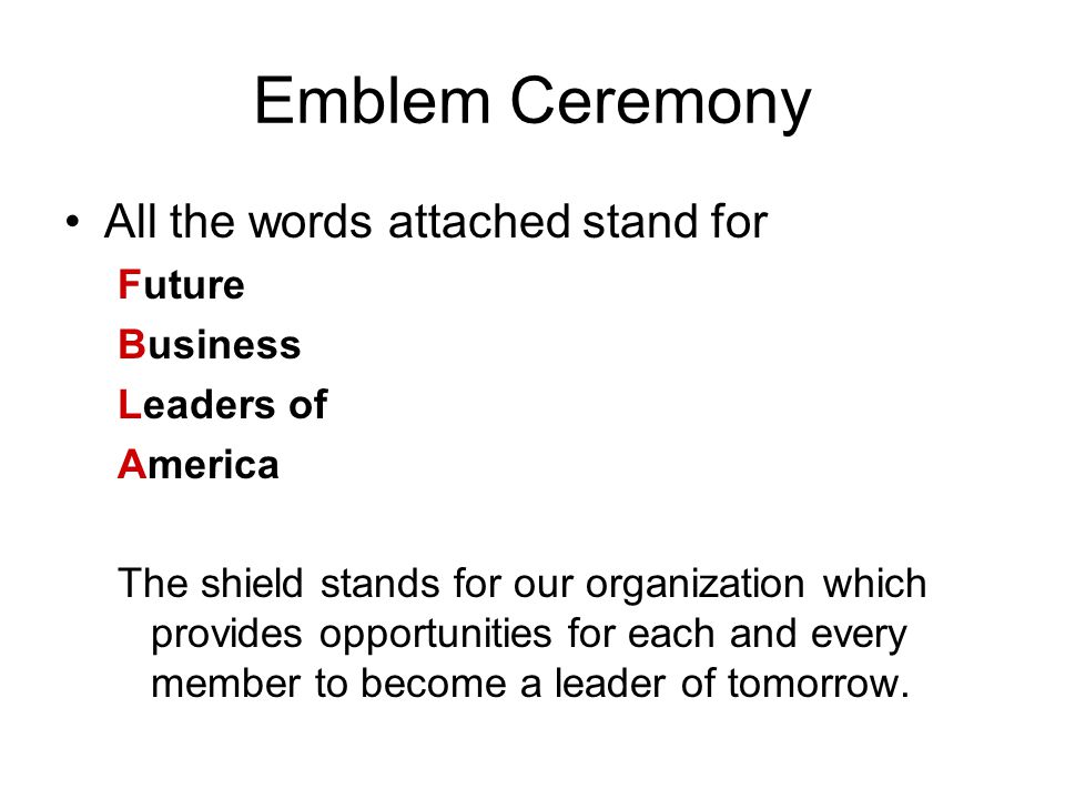Emblem Ceremony All the words attached stand for Future Business Leaders of America The shield stands for our organization which provides opportunities for each and every member to become a leader of tomorrow.