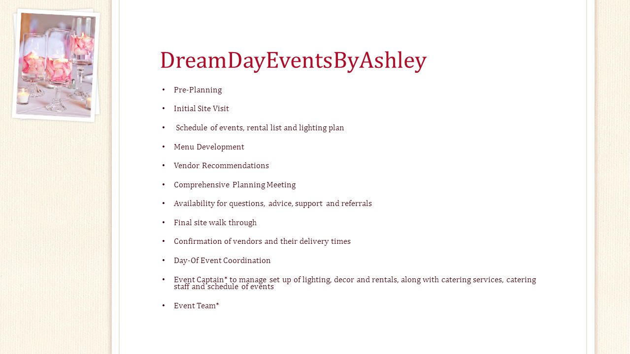 DreamDayEventsByAshley Pre-Planning Initial Site Visit Schedule of events, rental list and lighting plan Menu Development Vendor Recommendations Comprehensive Planning Meeting Availability for questions, advice, support and referrals Final site walk through Confirmation of vendors and their delivery times Day-Of Event Coordination Event Captain* to manage set up of lighting, decor and rentals, along with catering services, catering staff and schedule of events Event Team*