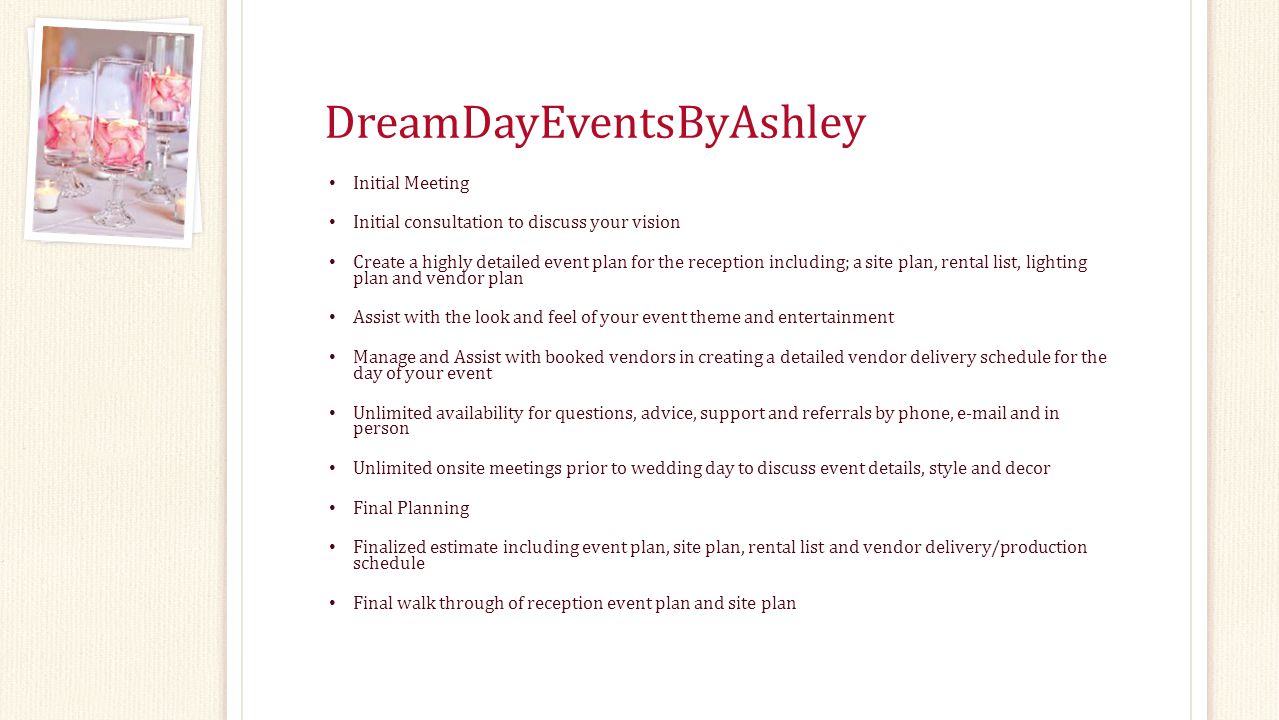 DreamDayEventsByAshley Initial Meeting Initial consultation to discuss your vision Create a highly detailed event plan for the reception including; a site plan, rental list, lighting plan and vendor plan Assist with the look and feel of your event theme and entertainment Manage and Assist with booked vendors in creating a detailed vendor delivery schedule for the day of your event Unlimited availability for questions, advice, support and referrals by phone,  and in person Unlimited onsite meetings prior to wedding day to discuss event details, style and decor Final Planning Finalized estimate including event plan, site plan, rental list and vendor delivery/production schedule Final walk through of reception event plan and site plan