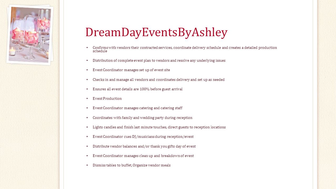 DreamDayEventsByAshley Confirms with vendors their contracted services, coordinate delivery schedule and creates a detailed production schedule Distribution of complete event plan to vendors and resolve any underlying issues Event Coordinator manages set up of event site Checks in and manage all vendors and coordinates delivery and set up as needed Ensures all event details are 100% before guest arrival Event Production Event Coordinator manages catering and catering staff Coordinates with family and wedding party during reception Lights candles and finish last minute touches, direct guests to reception locations Event Coordinator cues DJ/musicians during reception/event Distribute vendor balances and/or thank you gifts day of event Event Coordinator manages clean up and breakdown of event Dismiss tables to buffet, Organize vendor meals