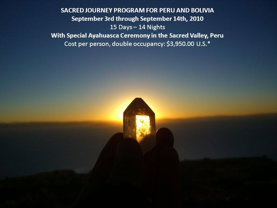 SACRED JOURNEY PROGRAM FOR PERU AND BOLIVIA September 3rd through September 14th, Days – 14 Nights With Special Ayahuasca Ceremony in the Sacred Valley, Peru Cost per person, double occupancy: $3, U.S.*