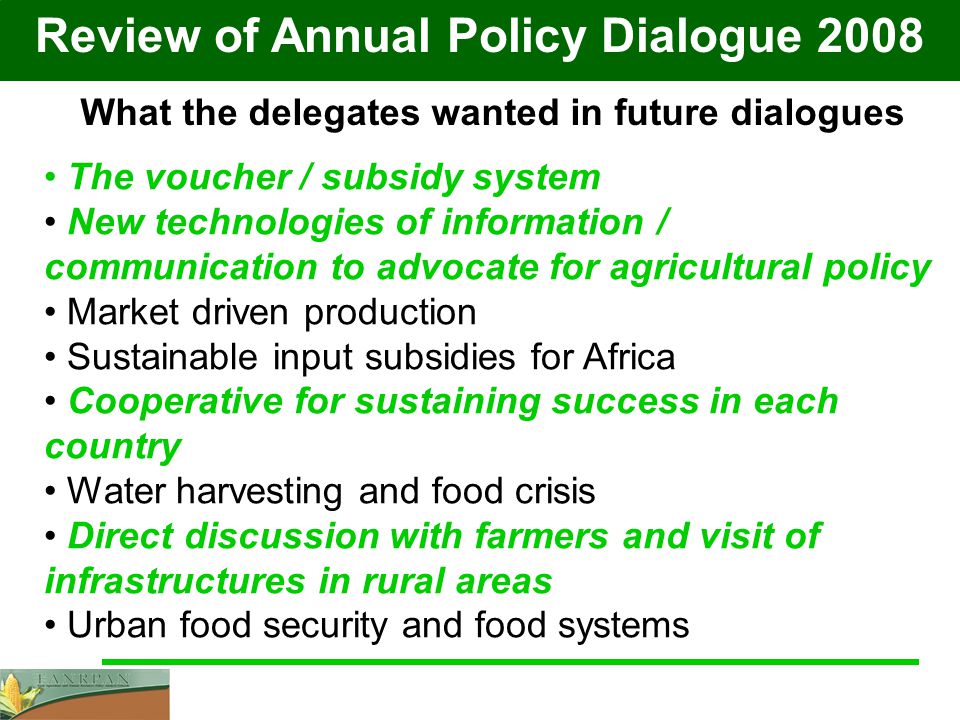 Review of Annual Policy Dialogue 2008 What the delegates wanted in future dialogues The voucher / subsidy system New technologies of information / communication to advocate for agricultural policy Market driven production Sustainable input subsidies for Africa Cooperative for sustaining success in each country Water harvesting and food crisis Direct discussion with farmers and visit of infrastructures in rural areas Urban food security and food systems
