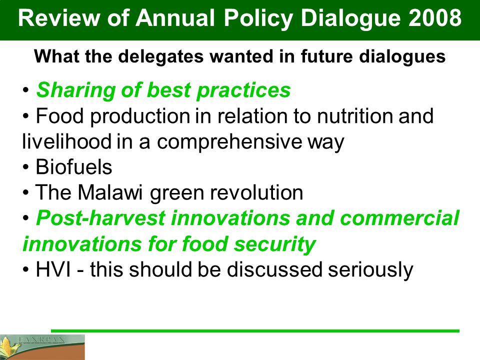 Review of Annual Policy Dialogue 2008 What the delegates wanted in future dialogues Sharing of best practices Food production in relation to nutrition and livelihood in a comprehensive way Biofuels The Malawi green revolution Post-harvest innovations and commercial innovations for food security HVI - this should be discussed seriously