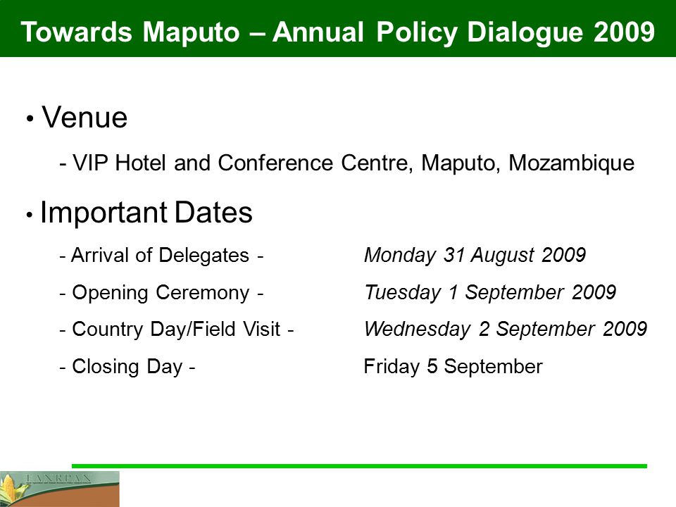 Towards Maputo – Annual Policy Dialogue 2009 Venue - VIP Hotel and Conference Centre, Maputo, Mozambique Important Dates - Arrival of Delegates - Monday 31 August Opening Ceremony - Tuesday 1 September Country Day/Field Visit - Wednesday 2 September Closing Day -Friday 5 September