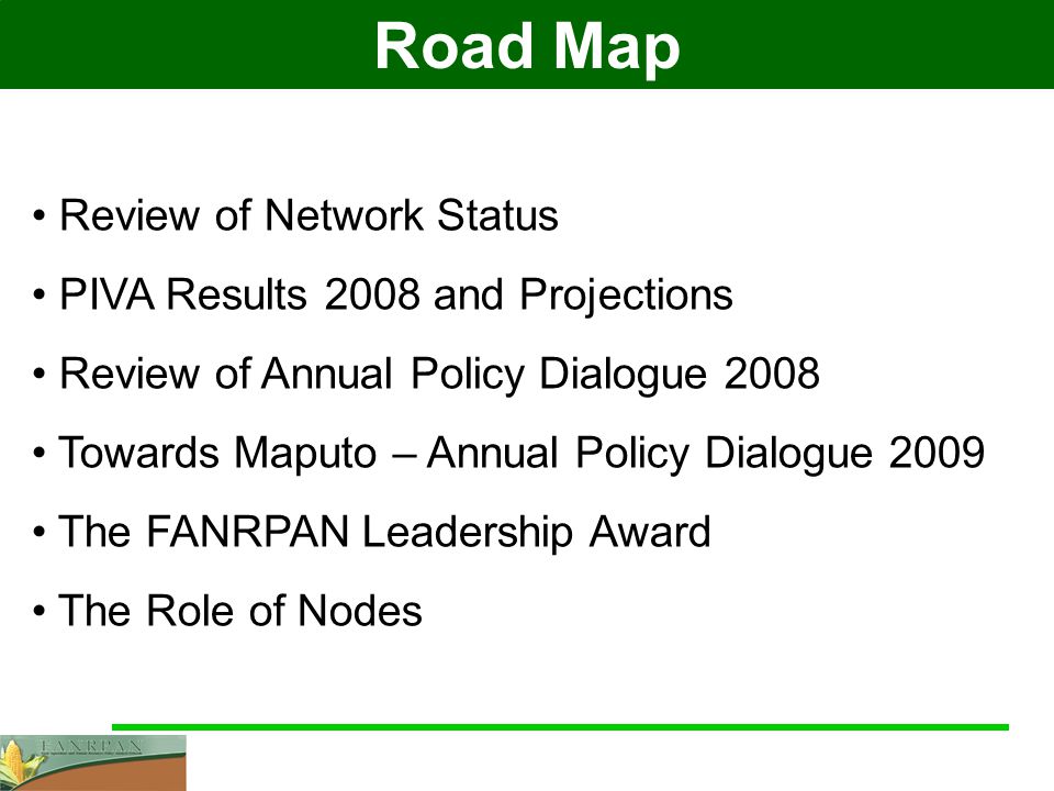 Road Map Review of Network Status PIVA Results 2008 and Projections Review of Annual Policy Dialogue 2008 Towards Maputo – Annual Policy Dialogue 2009 The FANRPAN Leadership Award The Role of Nodes