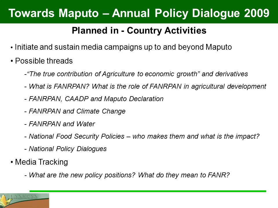 Towards Maputo – Annual Policy Dialogue 2009 Planned in - Country Activities Initiate and sustain media campaigns up to and beyond Maputo Possible threads - The true contribution of Agriculture to economic growth and derivatives - What is FANRPAN.