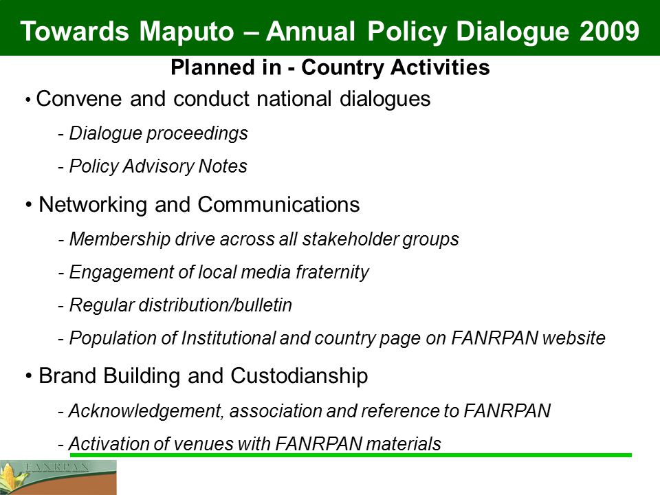 Towards Maputo – Annual Policy Dialogue 2009 Planned in - Country Activities Convene and conduct national dialogues - Dialogue proceedings - Policy Advisory Notes Networking and Communications - Membership drive across all stakeholder groups - Engagement of local media fraternity - Regular distribution/bulletin - Population of Institutional and country page on FANRPAN website Brand Building and Custodianship - Acknowledgement, association and reference to FANRPAN - Activation of venues with FANRPAN materials