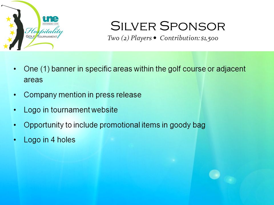 Silver Sponsor Two (2) Players  Contribution: $1,500 One (1) banner in specific areas within the golf course or adjacent areas Company mention in press release Logo in tournament website Opportunity to include promotional items in goody bag Logo in 4 holes