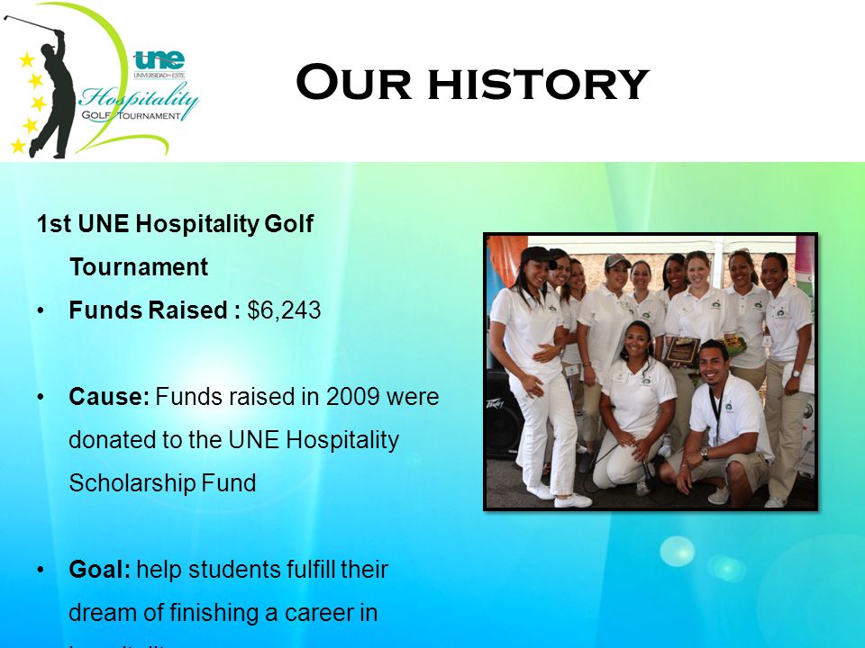 1st UNE Hospitality Golf Tournament Funds Raised : $6,243 Cause: Funds raised in 2009 were donated to the UNE Hospitality Scholarship Fund Goal: help students fulfill their dream of finishing a career in hospitality Event Our history