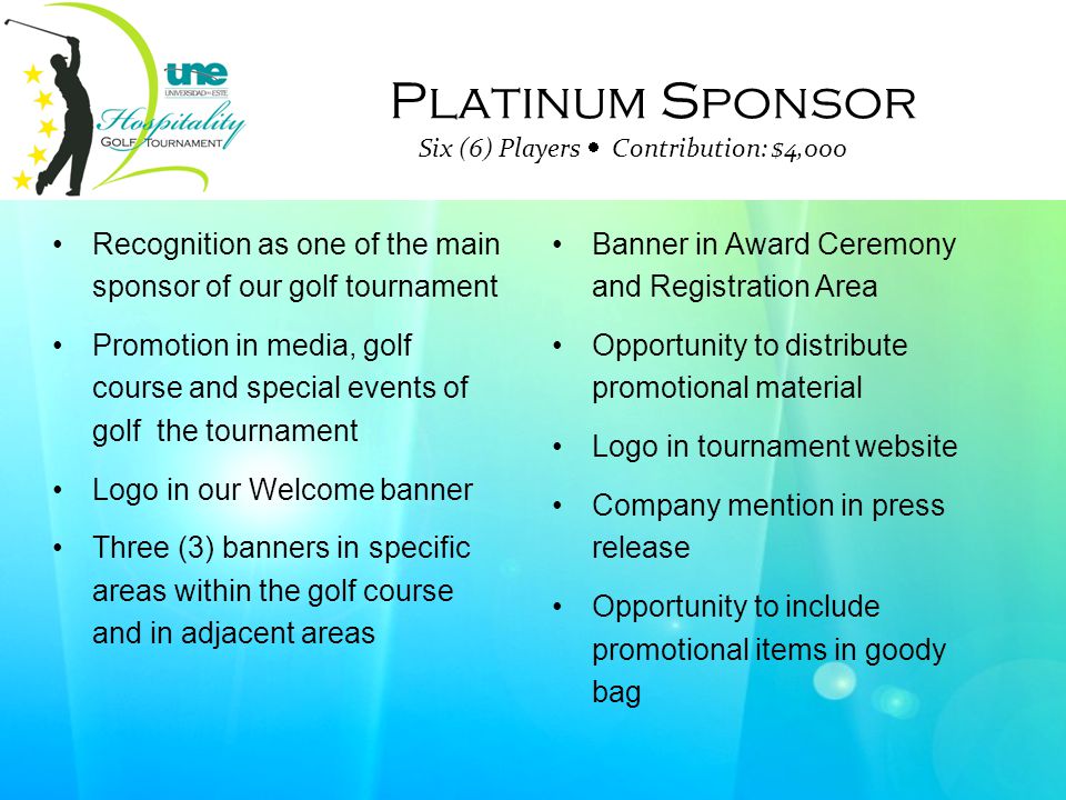 Platinum Sponsor Six (6) Players  Contribution: $4,000 Recognition as one of the main sponsor of our golf tournament Promotion in media, golf course and special events of golf the tournament Logo in our Welcome banner Three (3) banners in specific areas within the golf course and in adjacent areas Banner in Award Ceremony and Registration Area Opportunity to distribute promotional material Logo in tournament website Company mention in press release Opportunity to include promotional items in goody bag