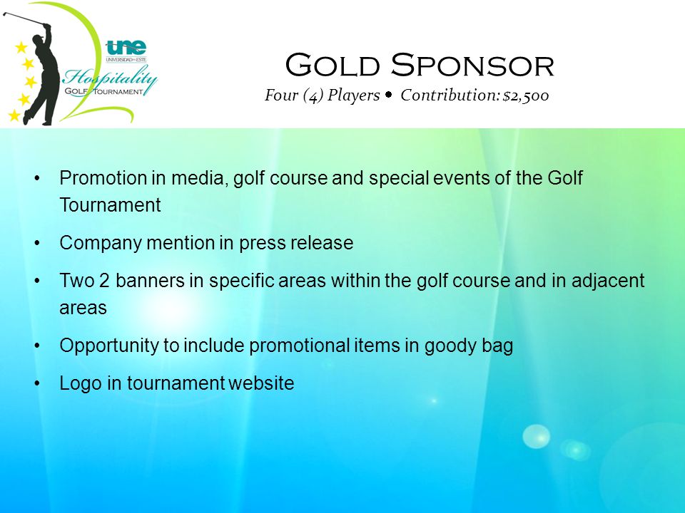 Gold Sponsor Four (4) Players  Contribution: $2,500 Promotion in media, golf course and special events of the Golf Tournament Company mention in press release Two 2 banners in specific areas within the golf course and in adjacent areas Opportunity to include promotional items in goody bag Logo in tournament website
