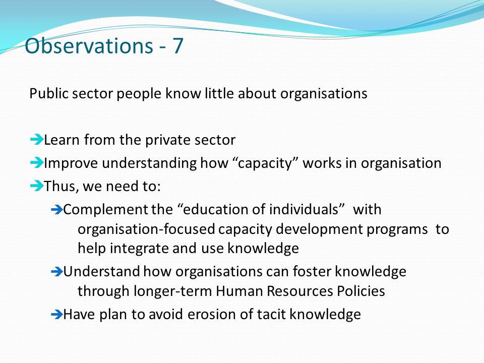 Observations - 7 Public sector people know little about organisations  Learn from the private sector  Improve understanding how capacity works in organisation  Thus, we need to:  Complement the education of individuals with organisation-focused capacity development programs to help integrate and use knowledge  Understand how organisations can foster knowledge through longer-term Human Resources Policies  Have plan to avoid erosion of tacit knowledge