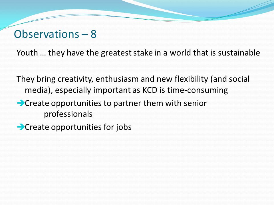 Observations – 8 Youth … they have the greatest stake in a world that is sustainable They bring creativity, enthusiasm and new flexibility (and social media), especially important as KCD is time-consuming  Create opportunities to partner them with senior professionals  Create opportunities for jobs
