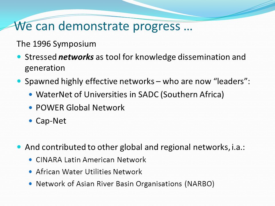 We can demonstrate progress … The 1996 Symposium Stressed networks as tool for knowledge dissemination and generation Spawned highly effective networks – who are now leaders : WaterNet of Universities in SADC (Southern Africa) POWER Global Network Cap-Net And contributed to other global and regional networks, i.a.: CINARA Latin American Network African Water Utilities Network Network of Asian River Basin Organisations (NARBO)