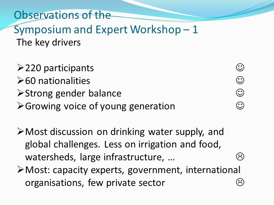 Observations of the Symposium and Expert Workshop – 1 The key drivers  220 participants  60 nationalities  Strong gender balance  Growing voice of young generation  Most discussion on drinking water supply, and global challenges.