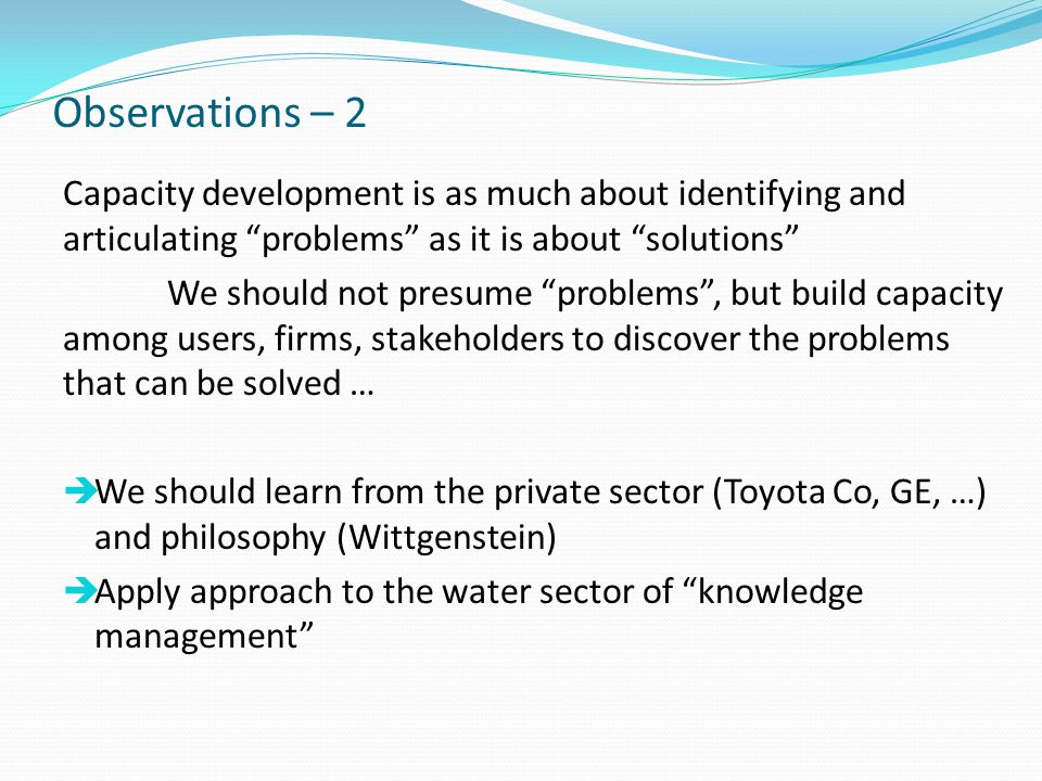 Observations – 2 Capacity development is as much about identifying and articulating problems as it is about solutions We should not presume problems , but build capacity among users, firms, stakeholders to discover the problems that can be solved …  We should learn from the private sector (Toyota Co, GE, …) and philosophy (Wittgenstein)  Apply approach to the water sector of knowledge management
