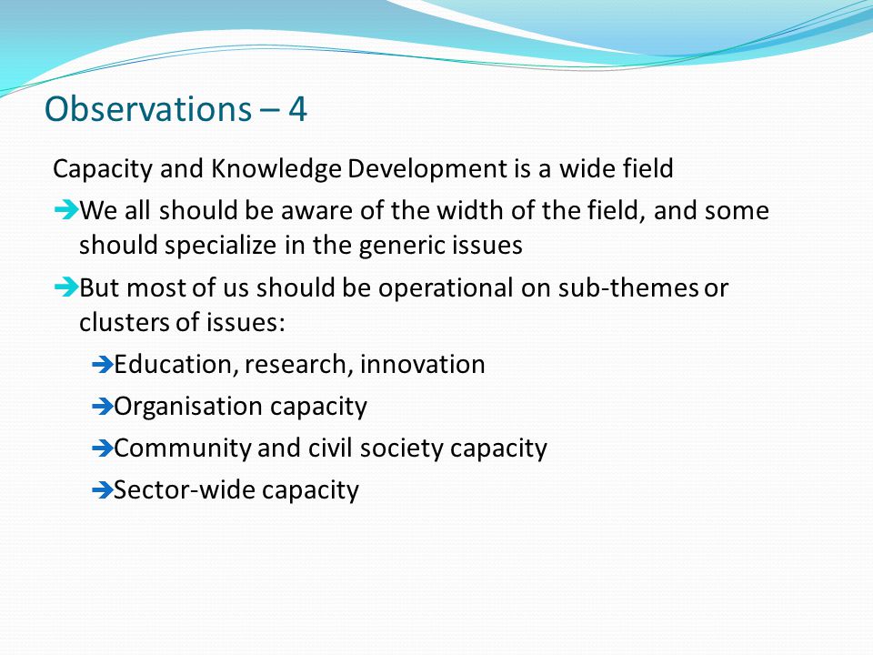 Observations – 4 Capacity and Knowledge Development is a wide field  We all should be aware of the width of the field, and some should specialize in the generic issues  But most of us should be operational on sub-themes or clusters of issues:  Education, research, innovation  Organisation capacity  Community and civil society capacity  Sector-wide capacity