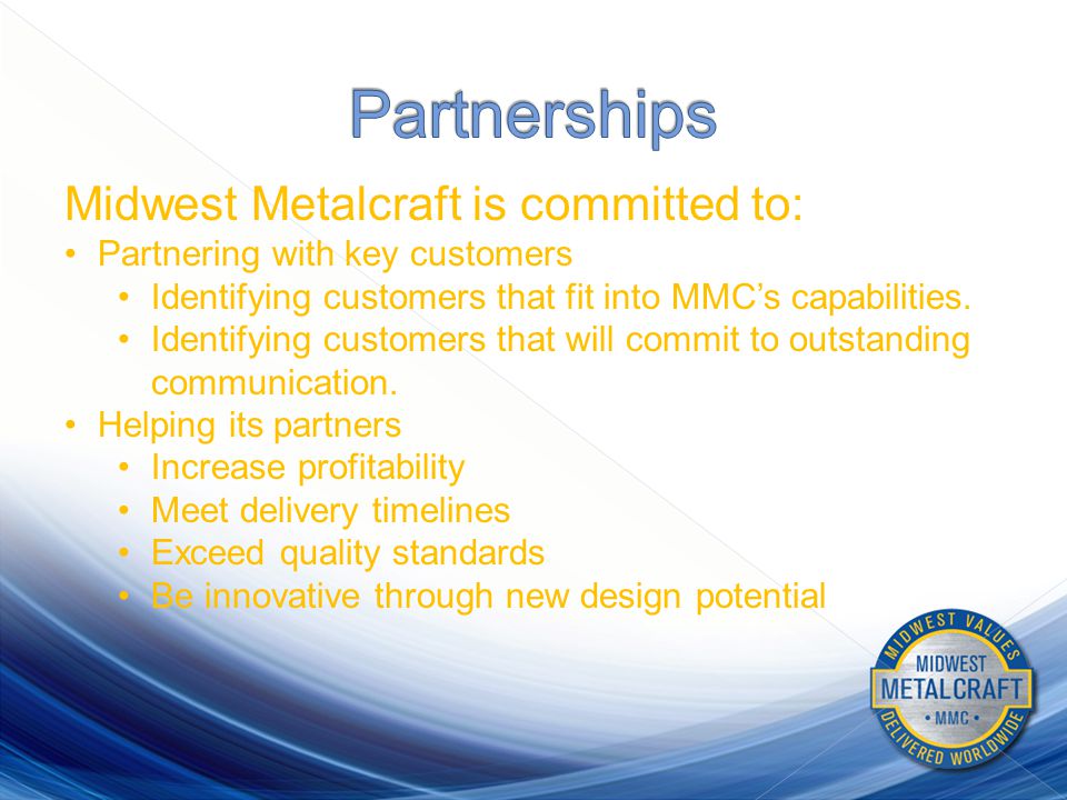 Midwest Metalcraft is committed to: Partnering with key customers Identifying customers that fit into MMC’s capabilities.