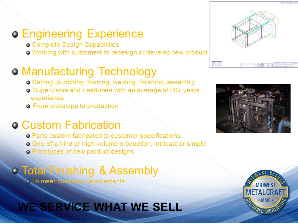 Engineering Experience Complete Design Capabilities Working with customers to redesign or develop new product Manufacturing Technology Cutting, punching, forming, welding, finishing, assembly Supervisors and Lead-men with an average of 20+ years experience From prototype to production Custom Fabrication Parts custom fabricated to customer specifications One-of-a-kind or high volume production, intricate or simple Prototypes of new product designs Total Finishing & Assembly To meet customer requirements WE SERVICE WHAT WE SELL CAPABILITIES