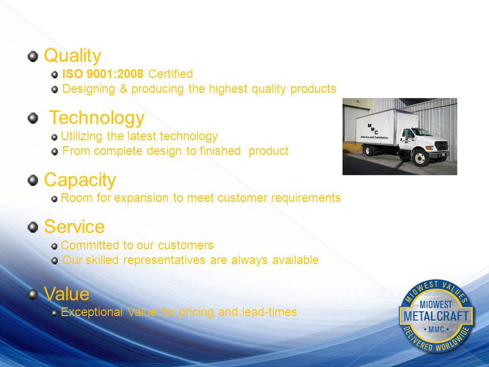 BENEFITS Quality ISO 9001:2008 Certified Designing & producing the highest quality products Technology Utilizing the latest technology From complete design to finished product Capacity Room for expansion to meet customer requirements Service Committed to our customers Our skilled representatives are always available Value Exceptional Value for pricing and lead-times