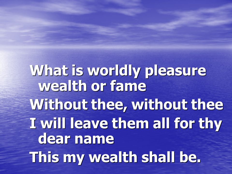 What is worldly pleasure wealth or fame Without thee, without thee I will leave them all for thy dear name This my wealth shall be.