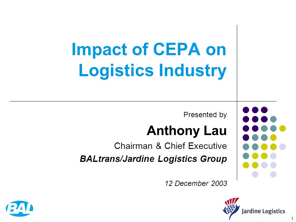 1 Impact of CEPA on Logistics Industry Presented by Anthony Lau Chairman & Chief Executive BALtrans/Jardine Logistics Group 12 December 2003