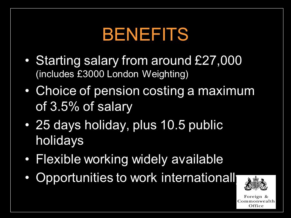 BENEFITS Starting salary from around £27,000 (includes £3000 London Weighting) Choice of pension costing a maximum of 3.5% of salary 25 days holiday, plus 10.5 public holidays Flexible working widely available Opportunities to work internationally