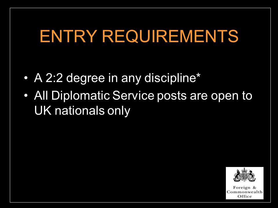 ENTRY REQUIREMENTS A 2:2 degree in any discipline* All Diplomatic Service posts are open to UK nationals only
