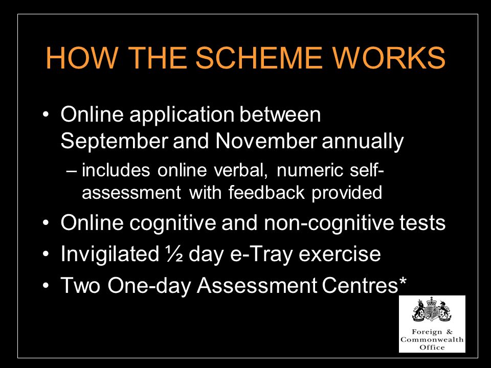 HOW THE SCHEME WORKS Online application between September and November annually –includes online verbal, numeric self- assessment with feedback provided Online cognitive and non-cognitive tests Invigilated ½ day e-Tray exercise Two One-day Assessment Centres*