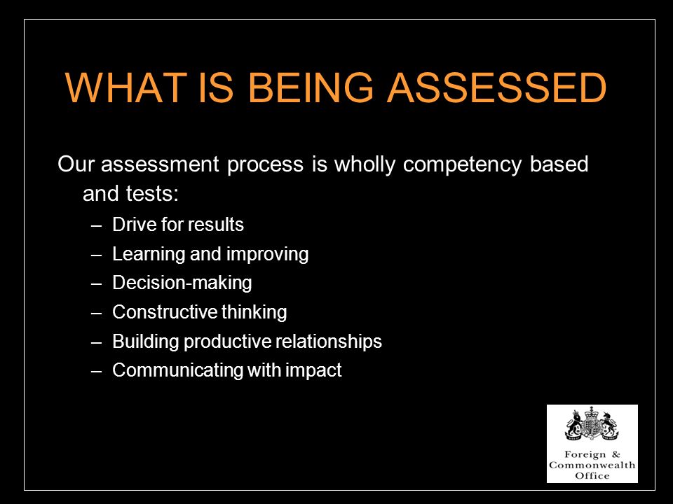 WHAT IS BEING ASSESSED Our assessment process is wholly competency based and tests: –Drive for results –Learning and improving –Decision-making –Constructive thinking –Building productive relationships –Communicating with impact
