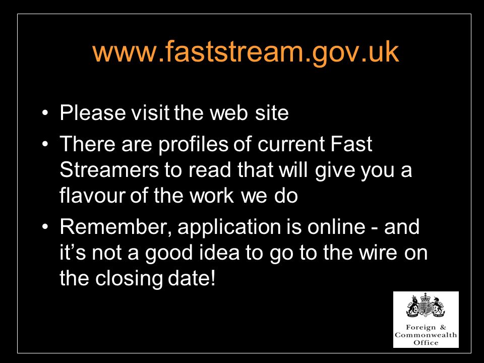 Please visit the web site There are profiles of current Fast Streamers to read that will give you a flavour of the work we do Remember, application is online - and it’s not a good idea to go to the wire on the closing date!