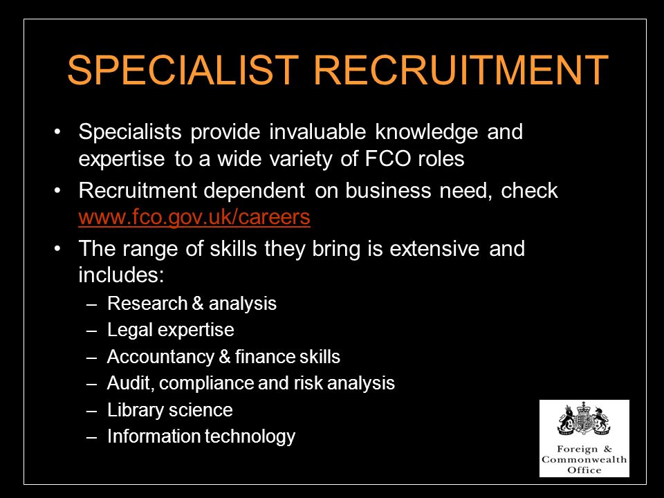 SPECIALIST RECRUITMENT Specialists provide invaluable knowledge and expertise to a wide variety of FCO roles Recruitment dependent on business need, check     The range of skills they bring is extensive and includes: –Research & analysis –Legal expertise –Accountancy & finance skills –Audit, compliance and risk analysis –Library science –Information technology