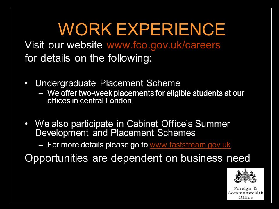 WORK EXPERIENCE Visit our website   for details on the following: Undergraduate Placement Scheme –We offer two-week placements for eligible students at our offices in central London We also participate in Cabinet Office’s Summer Development and Placement Schemes –For more details please go to   Opportunities are dependent on business need