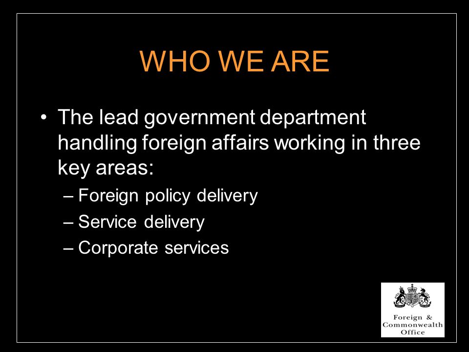 WHO WE ARE The lead government department handling foreign affairs working in three key areas: –Foreign policy delivery –Service delivery –Corporate services