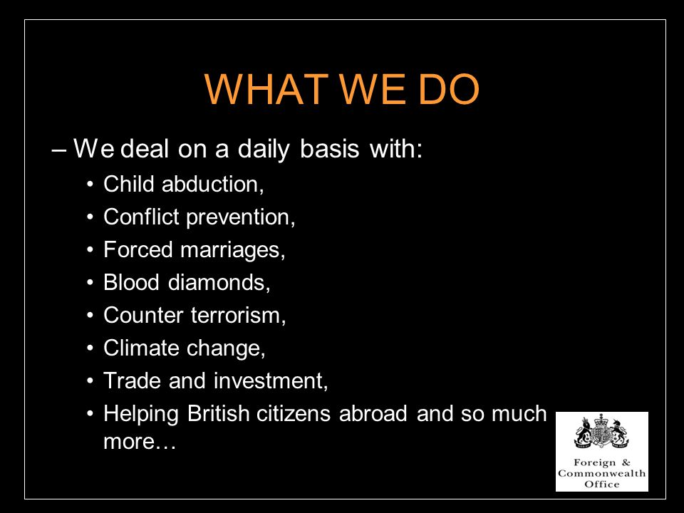 WHAT WE DO –We deal on a daily basis with: Child abduction, Conflict prevention, Forced marriages, Blood diamonds, Counter terrorism, Climate change, Trade and investment, Helping British citizens abroad and so much more…