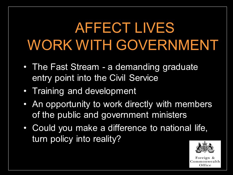 AFFECT LIVES WORK WITH GOVERNMENT The Fast Stream - a demanding graduate entry point into the Civil Service Training and development An opportunity to work directly with members of the public and government ministers Could you make a difference to national life, turn policy into reality