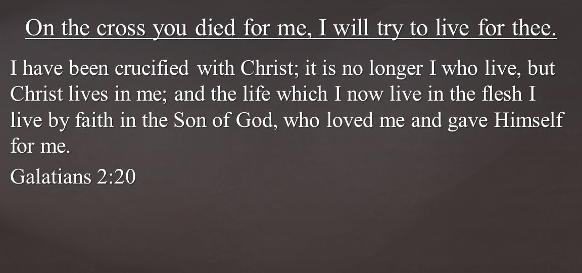 I have been crucified with Christ; it is no longer I who live, but Christ lives in me; and the life which I now live in the flesh I live by faith in the Son of God, who loved me and gave Himself for me.