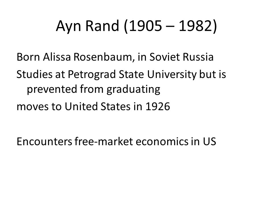 Ayn Rand (1905 – 1982) Born Alissa Rosenbaum, in Soviet Russia Studies at Petrograd State University but is prevented from graduating moves to United States in 1926 Encounters free-market economics in US